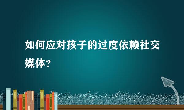 如何应对孩子的过度依赖社交媒体？  