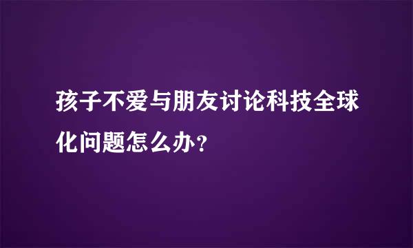 孩子不爱与朋友讨论科技全球化问题怎么办？