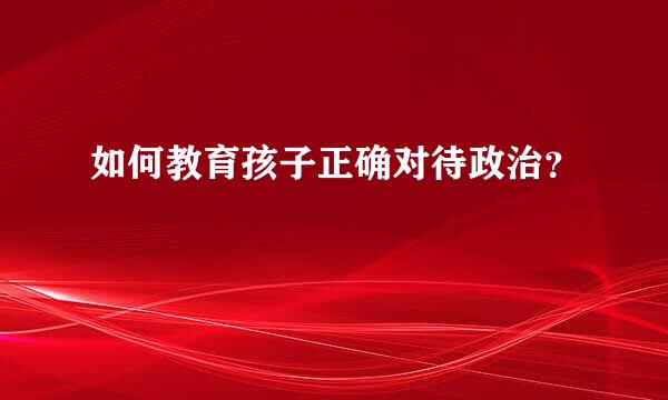 如何教育孩子正确对待政治？