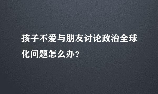 孩子不爱与朋友讨论政治全球化问题怎么办？