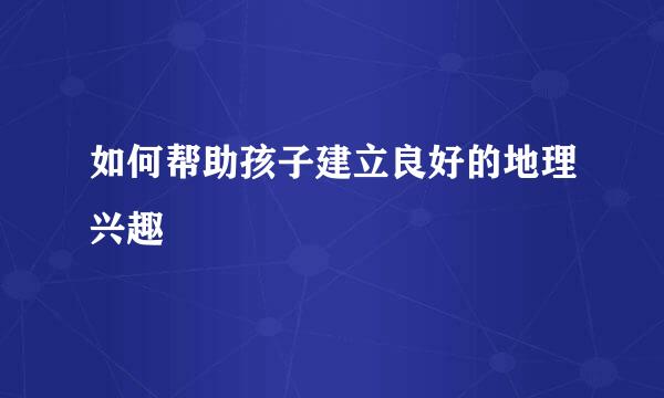 如何帮助孩子建立良好的地理兴趣