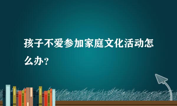 孩子不爱参加家庭文化活动怎么办？