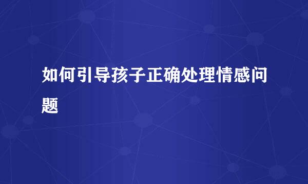 如何引导孩子正确处理情感问题