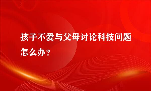 孩子不爱与父母讨论科技问题怎么办？