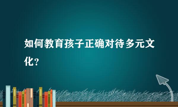 如何教育孩子正确对待多元文化？