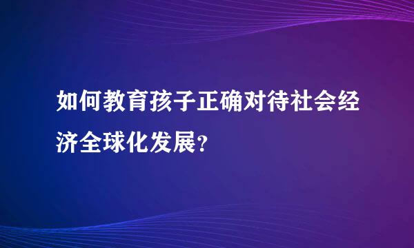 如何教育孩子正确对待社会经济全球化发展？