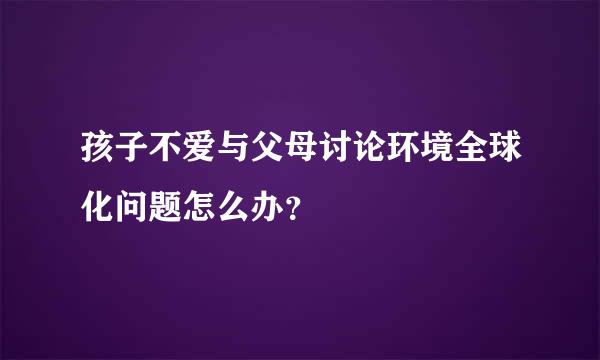 孩子不爱与父母讨论环境全球化问题怎么办？