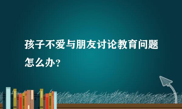 孩子不爱与朋友讨论教育问题怎么办？