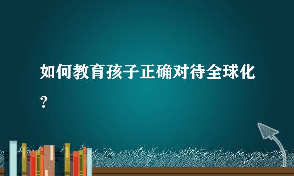 如何教育孩子正确对待全球化？