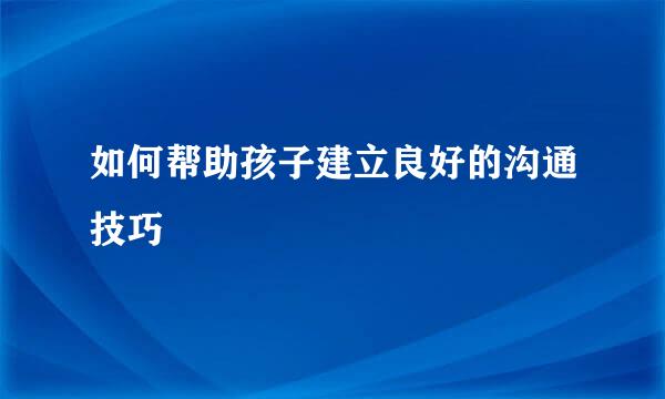 如何帮助孩子建立良好的沟通技巧  