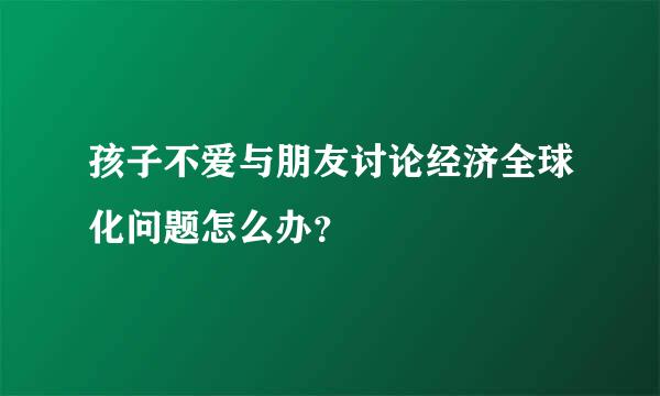 孩子不爱与朋友讨论经济全球化问题怎么办？