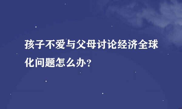 孩子不爱与父母讨论经济全球化问题怎么办？