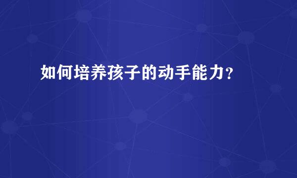 如何培养孩子的动手能力？  