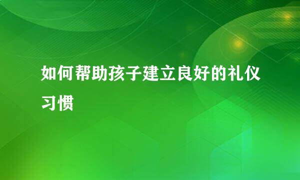 如何帮助孩子建立良好的礼仪习惯