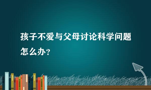 孩子不爱与父母讨论科学问题怎么办？