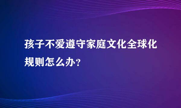 孩子不爱遵守家庭文化全球化规则怎么办？