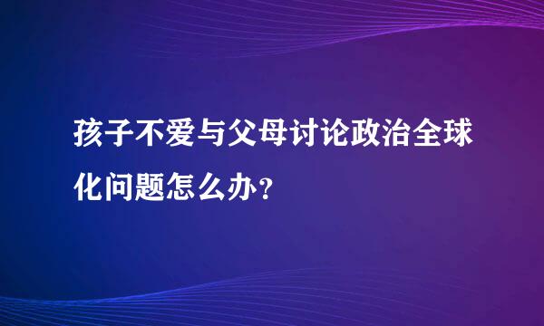 孩子不爱与父母讨论政治全球化问题怎么办？