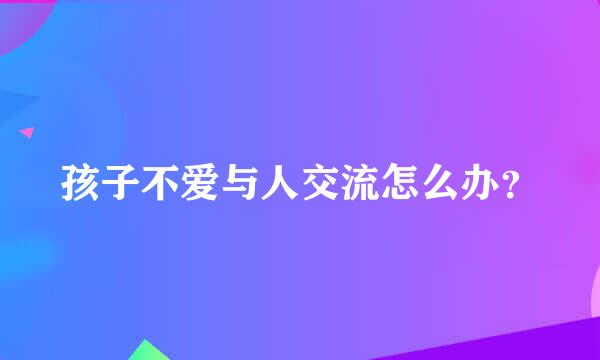 孩子不爱与人交流怎么办？