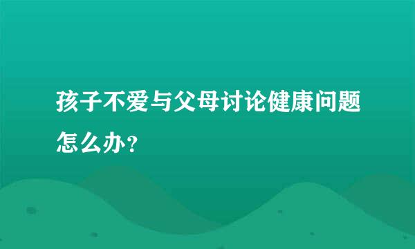 孩子不爱与父母讨论健康问题怎么办？