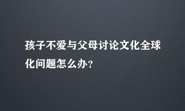 孩子不爱与父母讨论文化全球化问题怎么办？