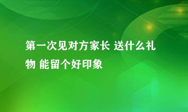 第一次见对方家长 送什么礼物 能留个好印象