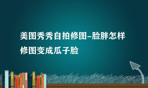 美图秀秀自拍修图-脸胖怎样修图变成瓜子脸