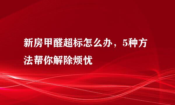 新房甲醛超标怎么办，5种方法帮你解除烦忧